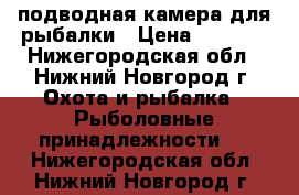 подводная камера для рыбалки › Цена ­ 7 500 - Нижегородская обл., Нижний Новгород г. Охота и рыбалка » Рыболовные принадлежности   . Нижегородская обл.,Нижний Новгород г.